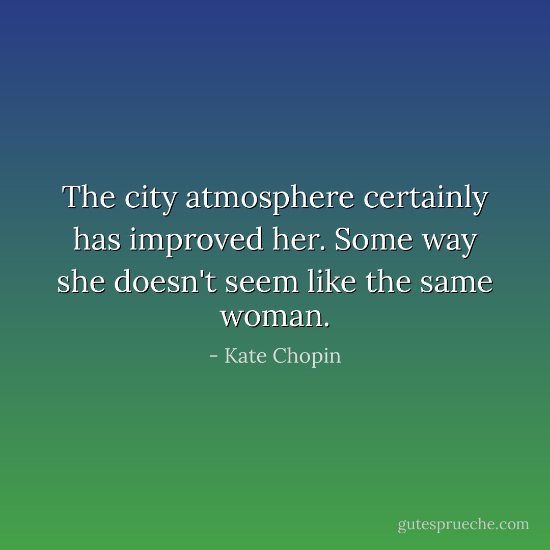 The city atmosphere certainly has improved her. Some way she doesn't seem like the same woman. - Kate Chopin