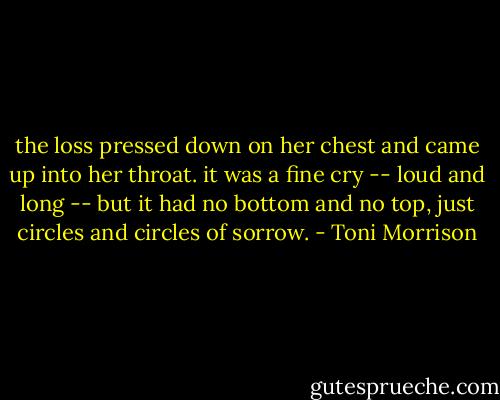 the loss pressed down on her chest and came up into her throat. it was a fine cry -- loud and long -- but it had no bottom and no top, just circles and circles of sorrow. - Toni Morrison