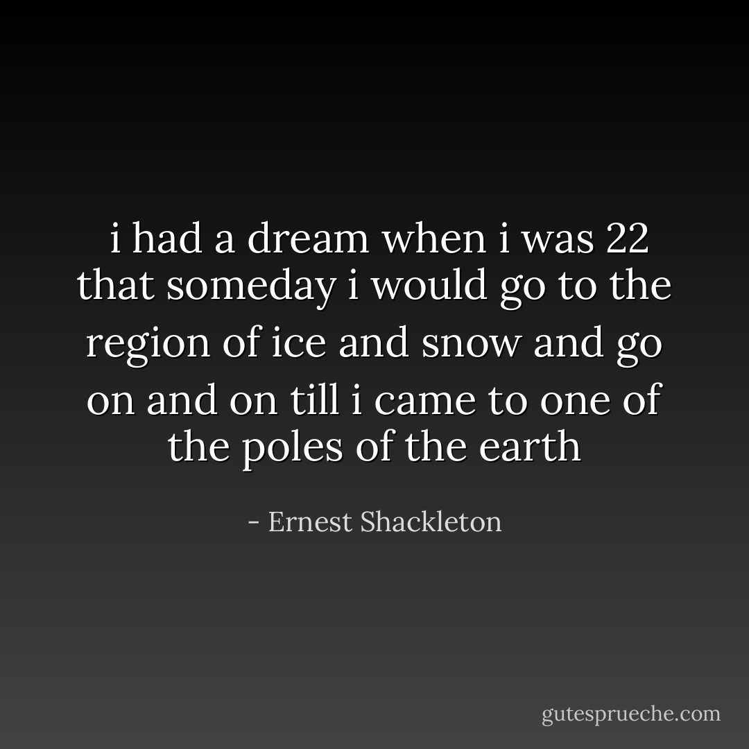  i had a dream when i was 22 that someday i would go to the region of ice and snow and go on and on till i came to one of the poles of the earth - Ernest Shackleton