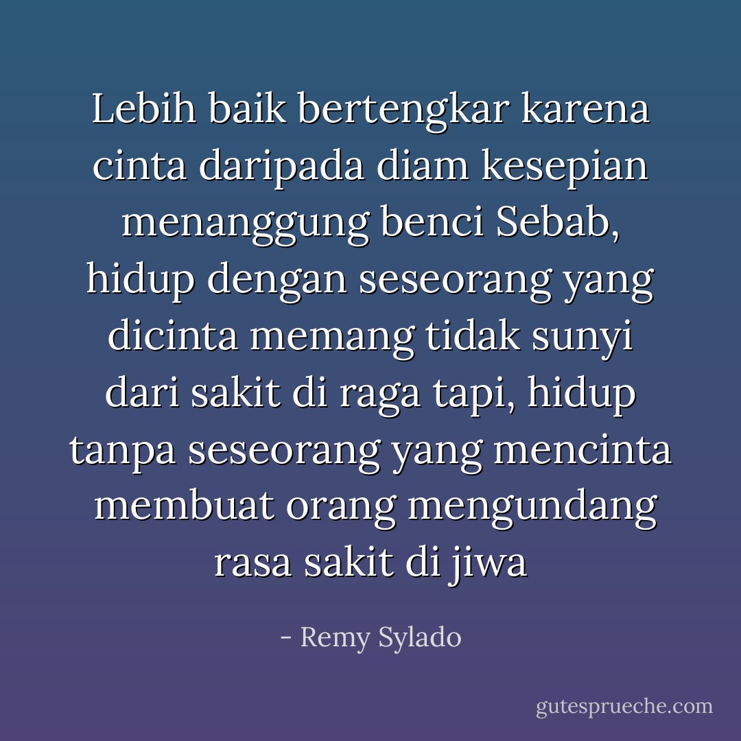 Lebih baik bertengkar karena cinta<br />daripada diam kesepian menanggung benci<br />Sebab, hidup dengan seseorang yang dicinta<br />memang tidak sunyi dari sakit di raga<br />tapi, hidup tanpa seseorang yang mencinta <br />membuat orang mengundang rasa sakit di jiwa - Remy Sylado