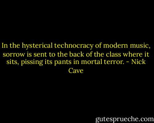In the hysterical technocracy of modern music, sorrow is sent to the back of the class where it sits, pissing its pants in mortal terror. - Nick Cave