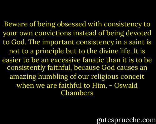 Beware of being obsessed with consistency to your own convictions instead of being devoted to God. The important consistency in a saint is not to a principle but to the divine life. It is easier to be an excessive fanatic than it is to be consistently faithful, because God causes an amazing humbling of our religious conceit when we are faithful to Him. - Oswald Chambers