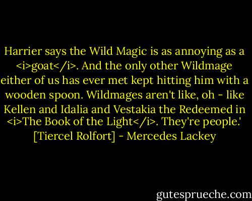 Harrier says the Wild Magic is as annoying as a <i>goat</i>. And the only other Wildmage either of us has ever met kept hitting him with a wooden spoon. Wildmages aren't like, oh - like Kellen and Idalia and Vestakia the Redeemed in <i>The Book of the Light</i>. They're people.' [Tiercel Rolfort] - Mercedes Lackey