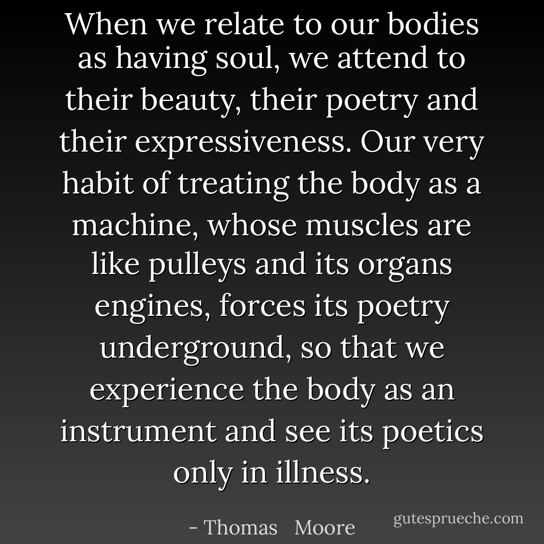 When we relate to our bodies as having soul, we attend to their beauty, their poetry and their expressiveness. Our very habit of treating the body as a machine, whose muscles are like pulleys and its organs engines, forces its poetry underground, so that we experience the body as an instrument and see its poetics only in illness. - Thomas   Moore