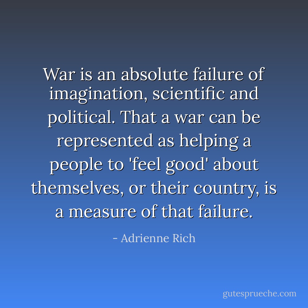 War is an absolute failure of imagination, scientific and political. That a war can be represented as helping a people to 'feel good' about themselves, or their country, is a measure of that failure. - Adrienne Rich