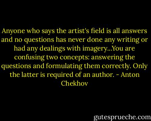 Anyone who says the artist's field is all answers and no questions has never done any writing or had any dealings with imagery...You are confusing two concepts: answering the questions and formulating them correctly. Only the latter is required of an author. - Anton Chekhov