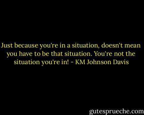 Just because you're in a situation, doesn't mean you have to be that situation. You're not the situation you're in! - KM Johnson Davis