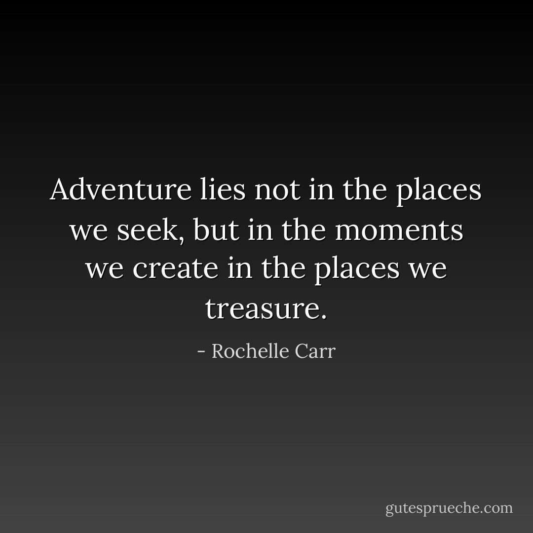 Adventure lies not in the places we seek, but in the moments we create in the places we treasure. - Rochelle Carr