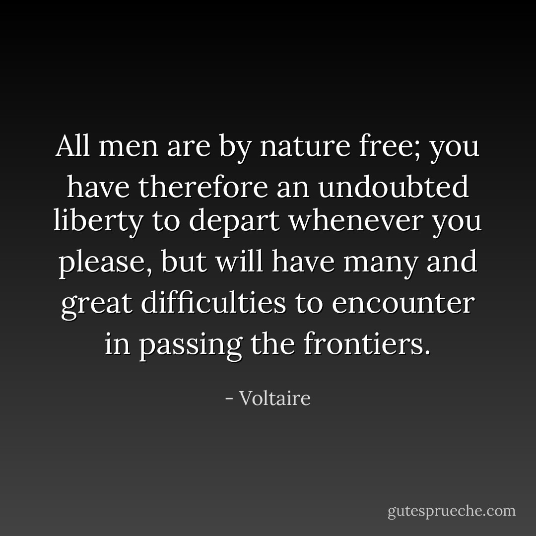 All men are by nature free; you have therefore an undoubted liberty to depart whenever you please, but will have many and great difficulties to encounter in passing the frontiers. - Voltaire