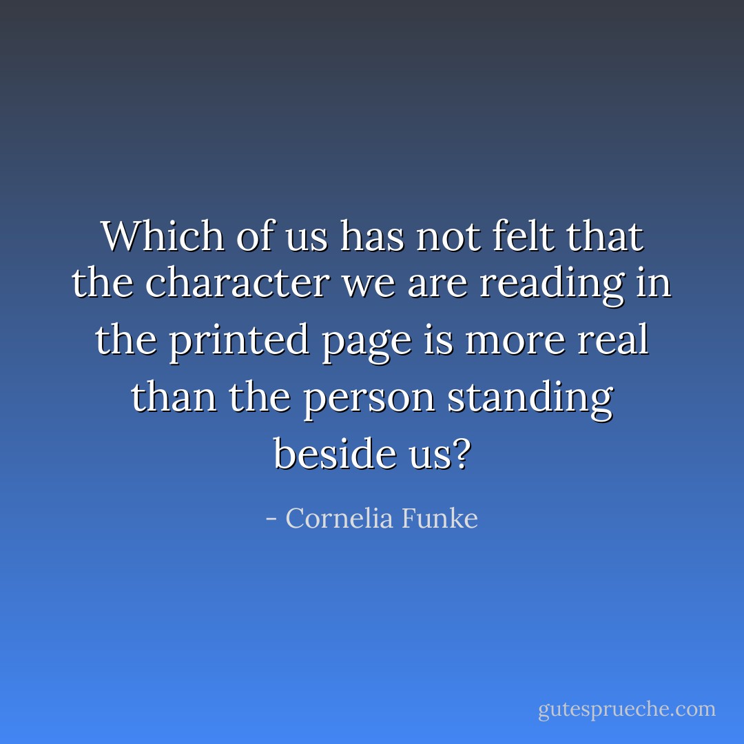 Which of us has not felt that the character we are reading in the printed page is more real than the person standing beside us? - Cornelia Funke
