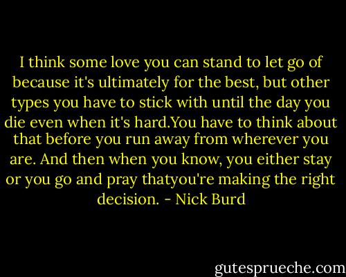 I think some love you can stand to let go of because it's ultimately for the best, but other types you have to stick with until the day you die even when it's hard.You have to think about that before you run away from wherever you are. And then when you know, you either stay or you go and pray thatyou're making the right decision. - Nick Burd