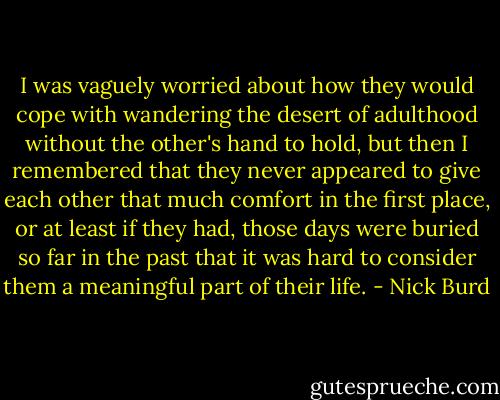 I was vaguely worried about how they would cope with wandering the desert of adulthood without the other's hand to hold, but then I remembered that they never appeared to give each other that much comfort in the first place, or at least if they had, those days were buried so far in the past that it was hard to consider them a meaningful part of their life. - Nick Burd
