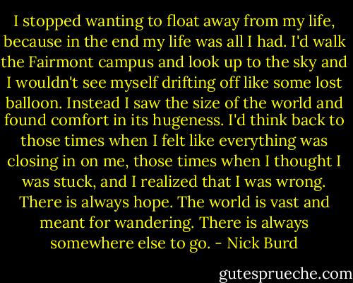 I stopped wanting to float away from my life, because in the end my life was all I had. I'd walk the Fairmont campus and look up to the sky and I wouldn't see myself drifting off like some lost balloon. Instead I saw the size of the world and found comfort in its hugeness. I'd think back to those times when I felt like everything was closing in on me, those times when I thought I was stuck, and I realized that I was wrong. There is always hope. The world is vast and meant for wandering. There is always somewhere else to go. - Nick Burd