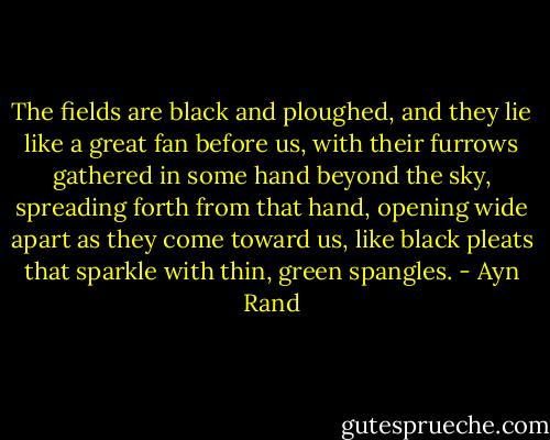 The fields are black and ploughed, and they lie like a great fan before us, with their furrows gathered in some hand beyond the sky, spreading forth from that hand, opening wide apart as they come toward us, like black pleats that sparkle with thin, green spangles. - Ayn Rand