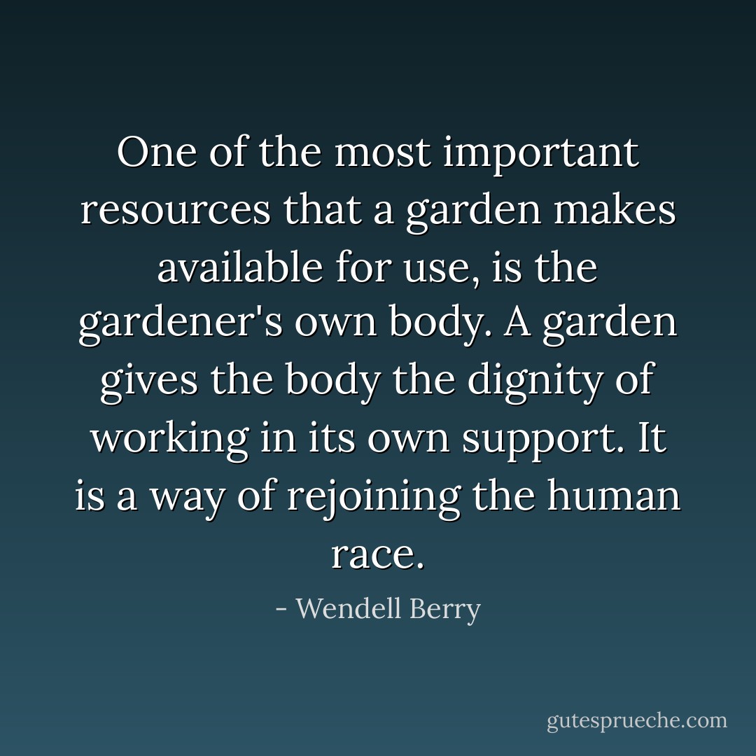One of the most important resources that a garden makes available for use, is the gardener's own body. A garden gives the body the dignity of working in its own support. It is a way of rejoining the human race. - Wendell Berry