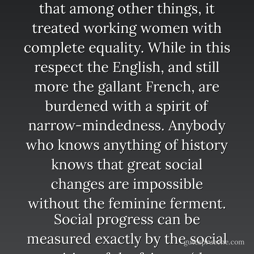 ...[G]reat progress was evident in the last Congress of the American 'Labour Union' in that among other things, it treated working women with complete equality. While in this respect the English, and still more the gallant French, are burdened with a spirit of narrow-mindedness. Anybody who knows anything of history knows that great social changes are impossible without the feminine ferment. Social progress can be measured exactly by the social position of the fair sex (the ugly ones included). - Karl Marx