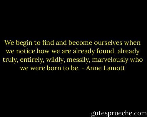 We begin to find and become ourselves when we notice how we are already found, already truly, entirely, wildly, messily, marvelously who we were born to be. - Anne Lamott