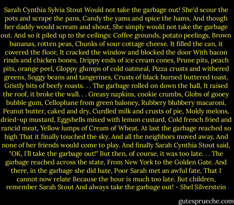 Sarah Cynthia Sylvia Stout<br />Would not take the garbage out!<br />She'd scour the pots and scrape the pans,<br />Candy the yams and spice the hams,<br />And though her daddy would scream and shout,<br />She simply would not take the garbage out.<br />And so it piled up to the ceilings:<br />Coffee grounds, potato peelings,<br />Brown bananas, rotten peas,<br />Chunks of sour cottage cheese.<br />It filled the can, it covered the floor,<br />It cracked the window and blocked the door<br />With bacon rinds and chicken bones,<br />Drippy ends of ice cream cones,<br />Prune pits, peach pits, orange peel,<br />Gloppy glumps of cold oatmeal,<br />Pizza crusts and withered greens,<br />Soggy beans and tangerines,<br />Crusts of black burned buttered toast,<br />Gristly bits of beefy roasts. . .<br />The garbage rolled on down the hall,<br />It raised the roof, it broke the wall. . .<br />Greasy napkins, cookie crumbs,<br />Globs of gooey bubble gum,<br />Cellophane from green baloney,<br />Rubbery blubbery macaroni,<br />Peanut butter, caked and dry,<br />Curdled milk and crusts of pie,<br />Moldy melons, dried-up mustard,<br />Eggshells mixed with lemon custard,<br />Cold french fried and rancid meat,<br />Yellow lumps of Cream of Wheat.<br />At last the garbage reached so high<br />That it finally touched the sky.<br />And all the neighbors moved away,<br />And none of her friends would come to play.<br />And finally Sarah Cynthia Stout said,<br />"OK, I'll take the garbage out!"<br />But then, of course, it was too late. . .<br />The garbage reached across the state,<br />From New York to the Golden Gate.<br />And there, in the garbage she did hate,<br />Poor Sarah met an awful fate,<br />That I cannot now relate<br />Because the hour is much too late.<br />But children, remember Sarah Stout<br />And always take the garbage out! - Shel Silverstein