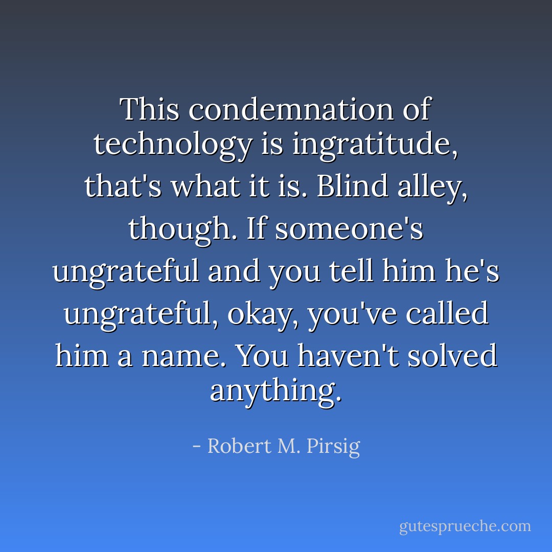 This condemnation of technology is ingratitude, that's what it is. Blind alley, though. If someone's ungrateful and you tell him he's ungrateful, okay, you've called him a name. You haven't solved anything. - Robert M. Pirsig