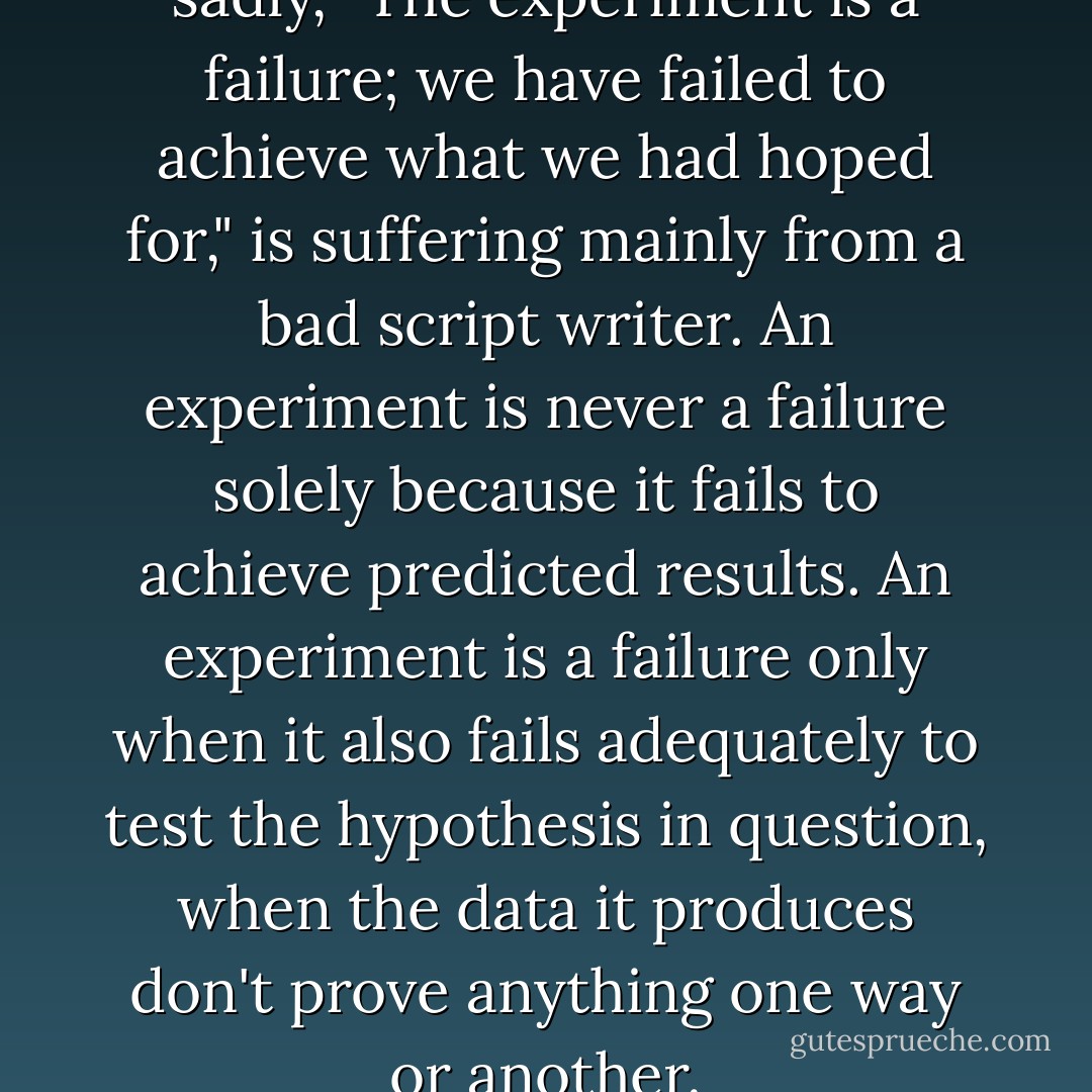 The TV scientist who mutters sadly, "The experiment is a failure; we have failed to achieve what we had hoped for," is suffering mainly from a bad script writer. An experiment is never a failure solely because it fails to achieve predicted results. An experiment is a failure only when it also fails adequately to test the hypothesis in question, when the data it produces don't prove anything one way or another. - Robert M. Pirsig