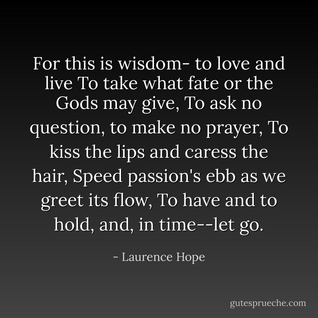 For this is wisdom- to love and live<br />To take what fate or the Gods may give,<br />To ask no question, to make no prayer,<br />To kiss the lips and caress the hair,<br />Speed passion's ebb as we greet its flow,<br />To have and to hold, and, in time--let go. - Laurence Hope