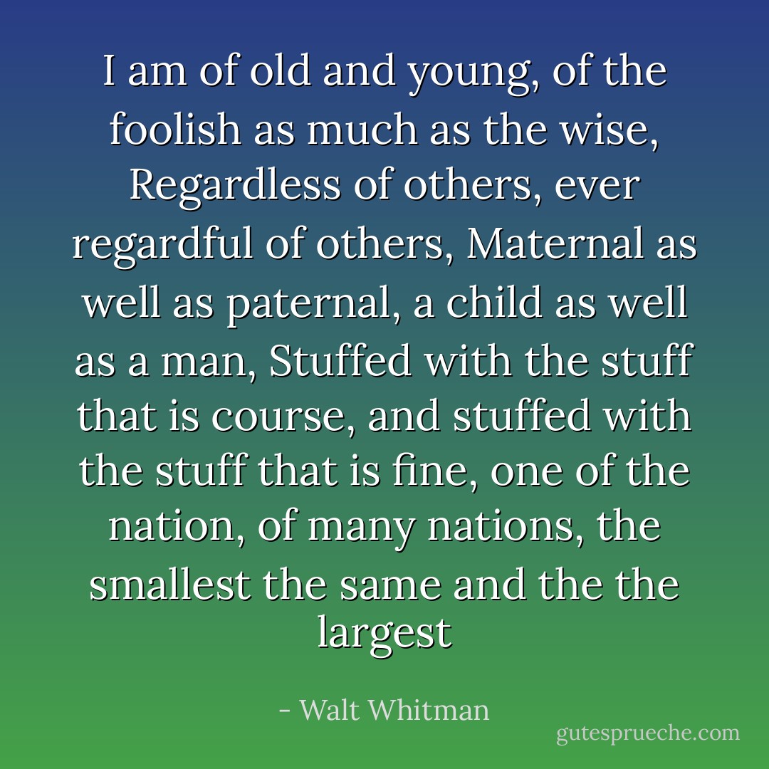 I am of old and young, of the foolish as much as the wise,<br />Regardless of others, ever regardful of others,<br />Maternal as well as paternal, a child as well as a man,<br />Stuffed with the stuff that is course, and stuffed with the stuff that is fine, one of the nation, of many nations, the smallest the same and the the largest - Walt Whitman