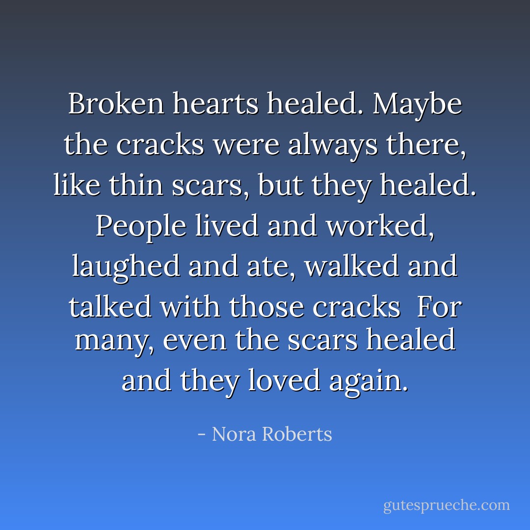 Broken hearts healed. Maybe the cracks were always there, like thin scars, but they healed. People lived and worked, laughed and ate, walked and talked with those cracks<br /><br />For many, even the scars healed and they loved again. - Nora Roberts