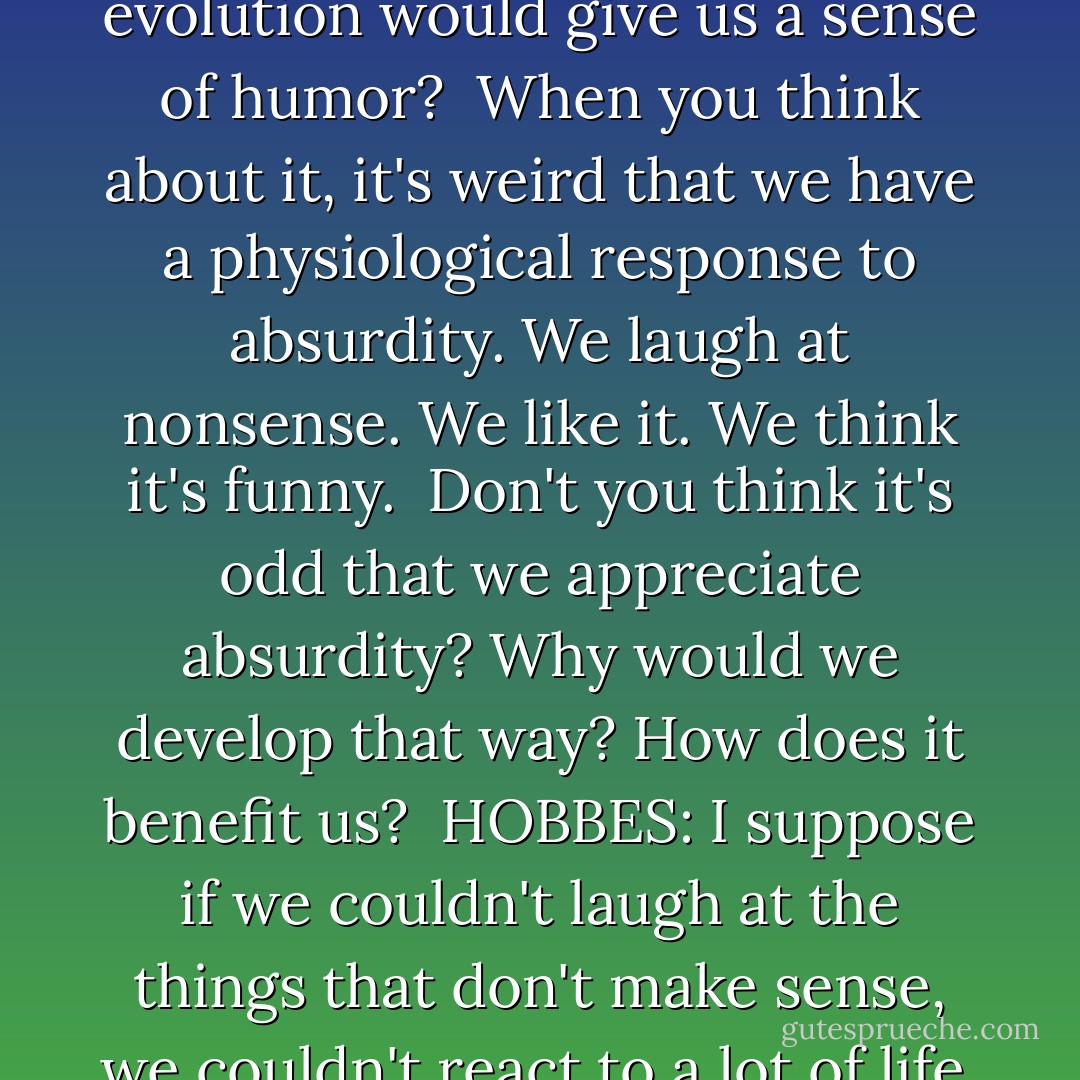 CALVIN:<br />Isn't it strange that evolution would give us a sense of humor?<br /><br />When you think about it, it's weird that we have a physiological response to absurdity. We laugh at nonsense. We like it. We think it's funny.<br /><br />Don't you think it's odd that we appreciate absurdity? Why would we develop that way? How does it benefit us?<br /><br />HOBBES:<br />I suppose if we couldn't laugh at the things that don't make sense, we couldn't react to a lot of life. - Bill Watterson
