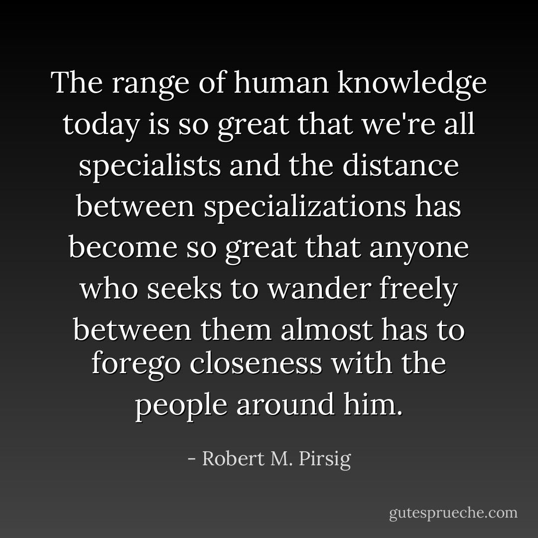 The range of human knowledge today is so great that we're all specialists and the distance between specializations has become so great that anyone who seeks to wander freely between them almost has to forego closeness with the people around him. - Robert M. Pirsig