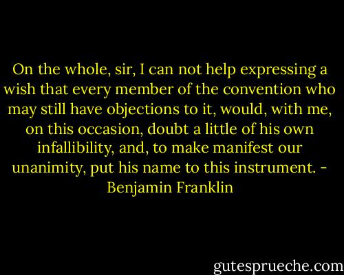 On the whole, sir, I can not help expressing a wish that every member of the convention who may still have objections to it, would, with me, on this occasion, doubt a little of his own infallibility, and, to make manifest our unanimity, put his name to this instrument. - Benjamin Franklin