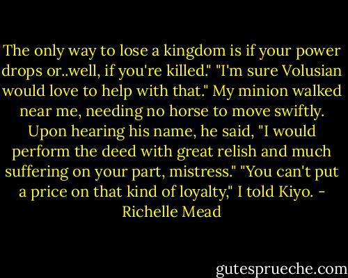 The only way to lose a kingdom is if your power drops or..well, if you're killed."<br />"I'm sure Volusian would love to help with that."<br />My minion walked near me, needing no horse to move swiftly. Upon hearing his name, he said, "I would perform the deed with great relish and much suffering on your part, mistress."<br />"You can't put a price on that kind of loyalty," I told Kiyo. - Richelle Mead