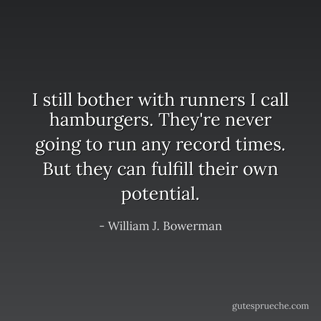I still bother with runners I call hamburgers. They're never going to run<br />any record times. But they can fulfill their own potential. - William J. Bowerman