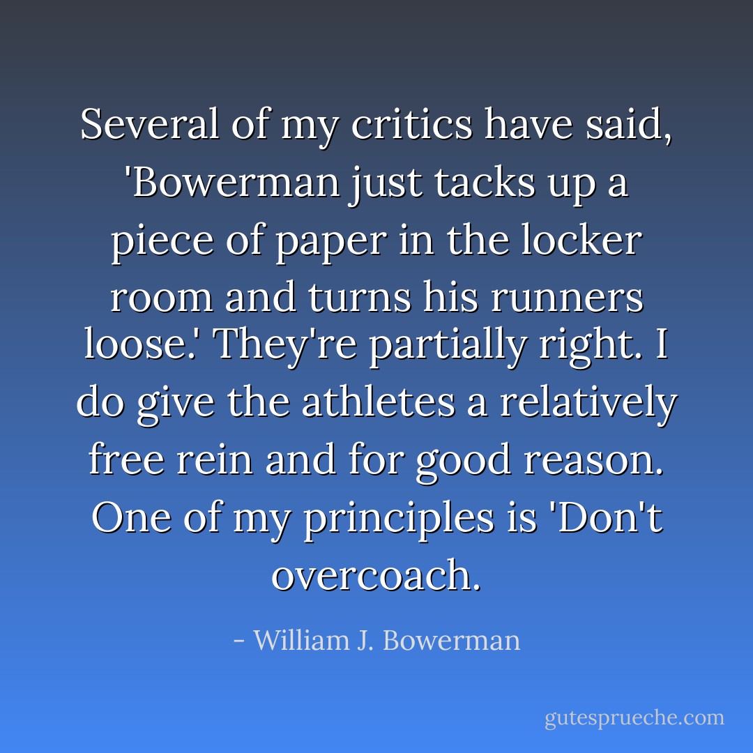 Several of my critics have said, 'Bowerman just tacks up a piece of paper in the locker room and turns his runners loose.' They're partially right. I do give the athletes a relatively free rein and for good reason. One of my principles is 'Don't overcoach. - William J. Bowerman