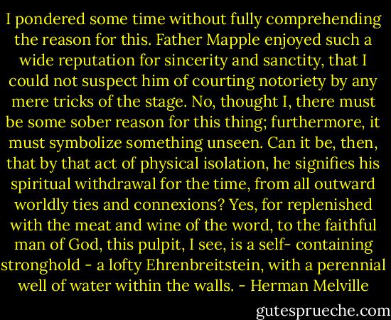 I pondered some time without fully comprehending the reason for this. Father Mapple enjoyed such a wide reputation for sincerity and sanctity, that I could not suspect him of courting notoriety by any mere tricks of the stage. No, thought I, there must be some sober reason for this thing; furthermore, it must symbolize something unseen. Can it be, then, that by that act of physical isolation, he signifies his spiritual withdrawal for the time, from all outward worldly ties and connexions? Yes, for replenished with the meat and wine of the word, to the faithful man of God, this pulpit, I see, is a self- containing stronghold - a lofty Ehrenbreitstein, with a perennial well of water within the walls. - Herman Melville