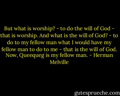 But what is worship? - to do the will of God - that is worship. And what is the will of God? - to do to my fellow man what I would have my fellow man to do to me - that is the will of God. Now, Queequeg is my fellow man. - Herman Melville