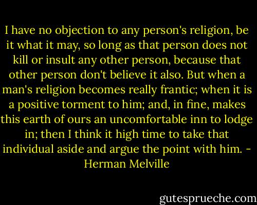 I have no objection to any person's religion, be it what it may, so long as that person does not kill or insult any other person, because that other person don't believe it also. But when a man's religion becomes really frantic; when it is a positive torment to him; and, in fine, makes this earth of ours an uncomfortable inn to lodge in; then I think it high time to take that individual aside and argue the point with him. - Herman Melville