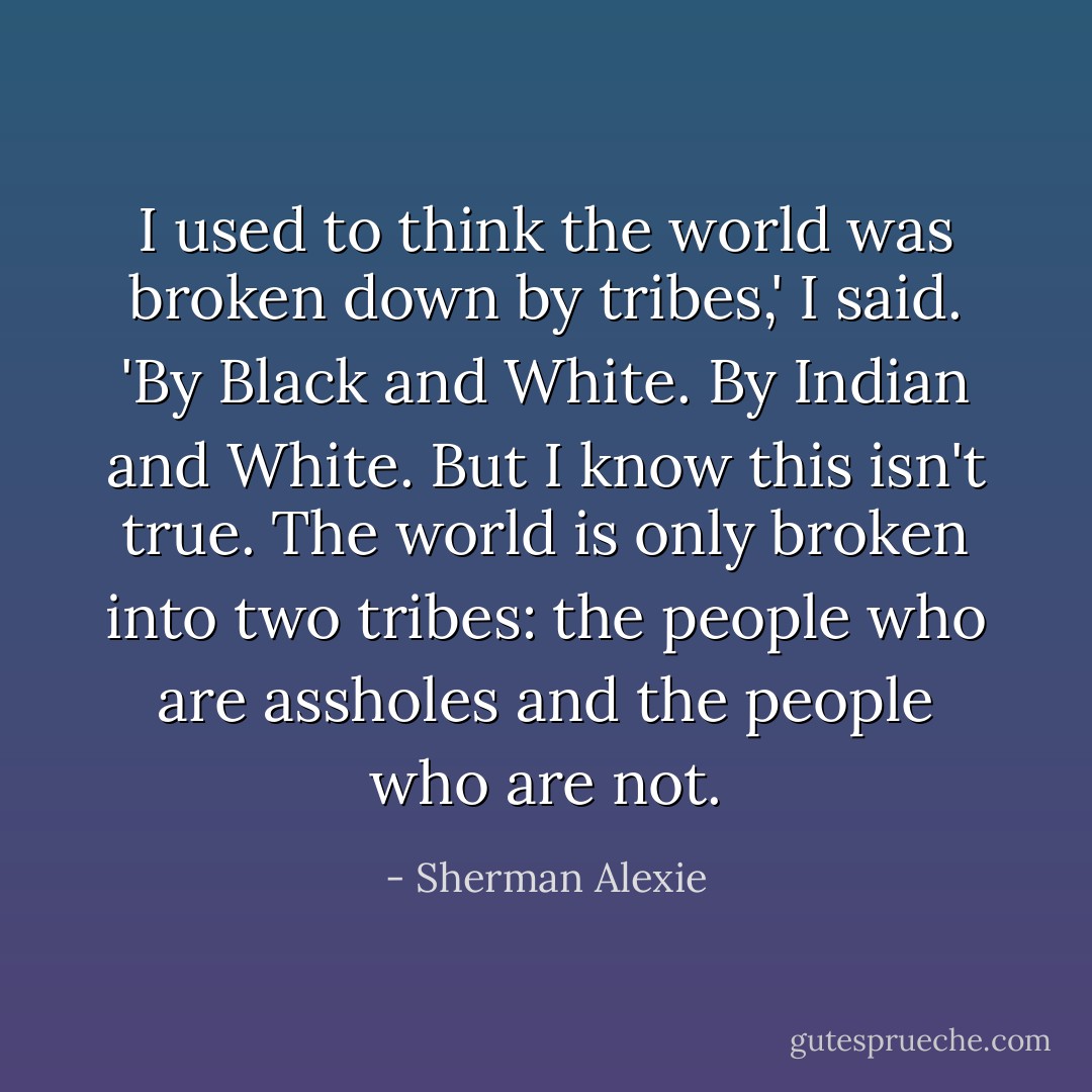 I used to think the world was broken down by tribes,' I said. 'By Black and White. By Indian and White. But I know this isn't true. The world is only broken into two tribes: the people who are assholes and the people who are not. - Sherman Alexie