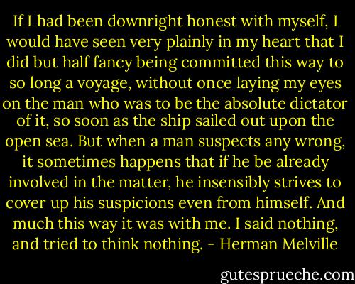 If I had been downright honest with myself, I would have seen very plainly in my heart that I did but half fancy being committed this way to so long a voyage, without once laying my eyes on the man who was to be the absolute dictator of it, so soon as the ship sailed out upon the open sea. But when a man suspects any wrong, it sometimes happens that if he be already involved in the matter, he insensibly strives to cover up his suspicions even from himself. And much this way it was with me. I said nothing, and tried to think nothing. - Herman Melville