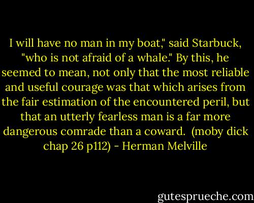 I will have no man in my boat," said Starbuck, "who is not afraid of a whale." By this, he seemed to mean, not only that the most reliable and useful courage was that which arises from the fair estimation of the encountered peril, but that an utterly fearless man is a far more dangerous comrade than a coward. <br />(moby dick chap 26 p112) - Herman Melville