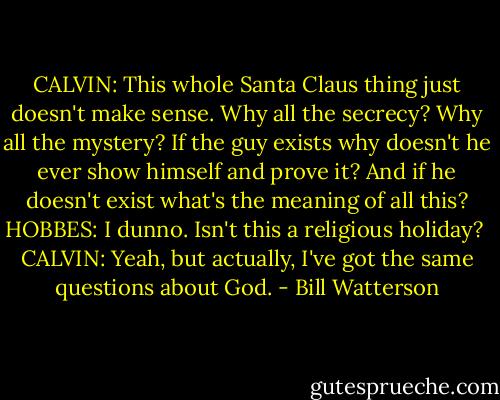 CALVIN:<br />This whole Santa Claus thing just doesn't make sense. Why all the secrecy? Why all the mystery?<br />If the guy exists why doesn't he ever show himself and prove it?<br />And if he doesn't exist what's the meaning of all this?<br />HOBBES:<br />I dunno. Isn't this a religious holiday? <br />CALVIN:<br />Yeah, but actually, I've got the same questions about God. - Bill Watterson