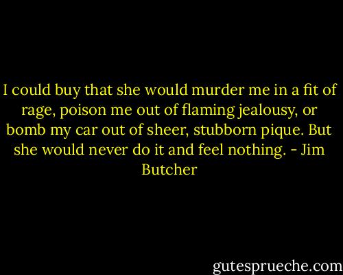 I could buy that she would murder me in a fit of rage, poison me out of flaming jealousy, or bomb my car out of sheer, stubborn pique. But she would never do it and feel nothing. - Jim Butcher