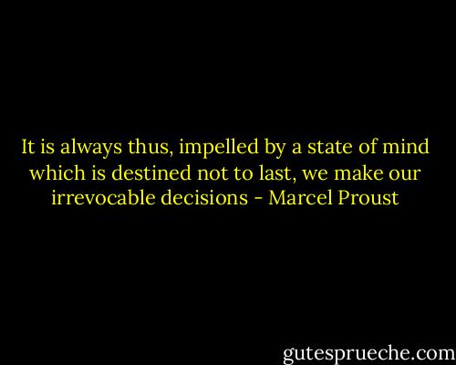 It is always thus, impelled by a state of mind which is destined not to last, we make our irrevocable decisions - Marcel Proust