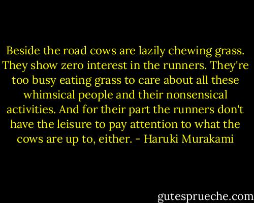 Beside the road cows are lazily chewing grass. They show zero interest in the runners. They're too busy eating grass to care about all these whimsical people and their nonsensical activities. And for their part the runners don't have the leisure to pay attention to what the cows are up to, either. - Haruki Murakami