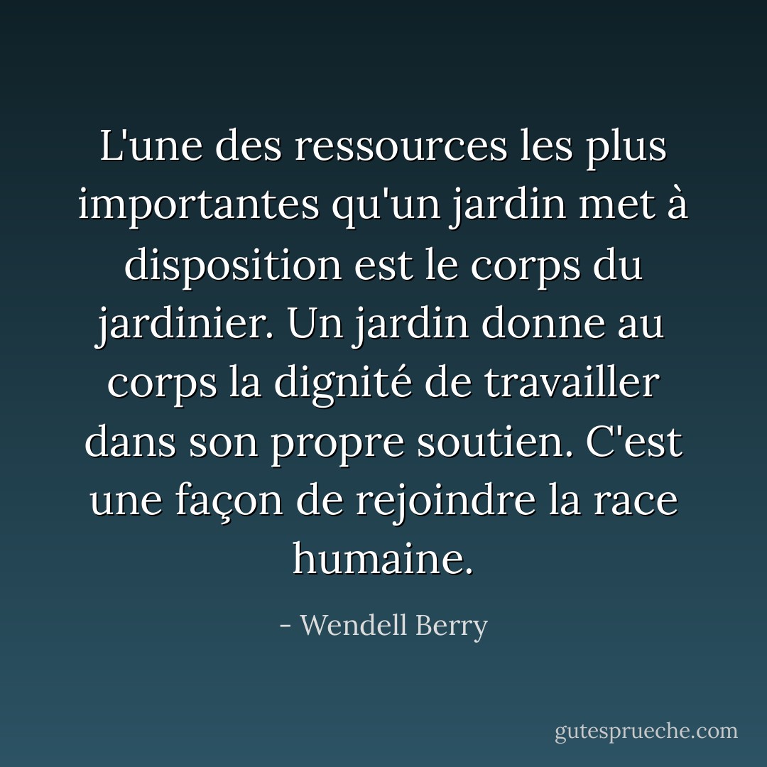 L'une des ressources les plus importantes qu'un jardin met à disposition est le corps du jardinier. Un jardin donne au corps la dignité de travailler dans son propre soutien. C'est une façon de rejoindre la race humaine. - Wendell Berry