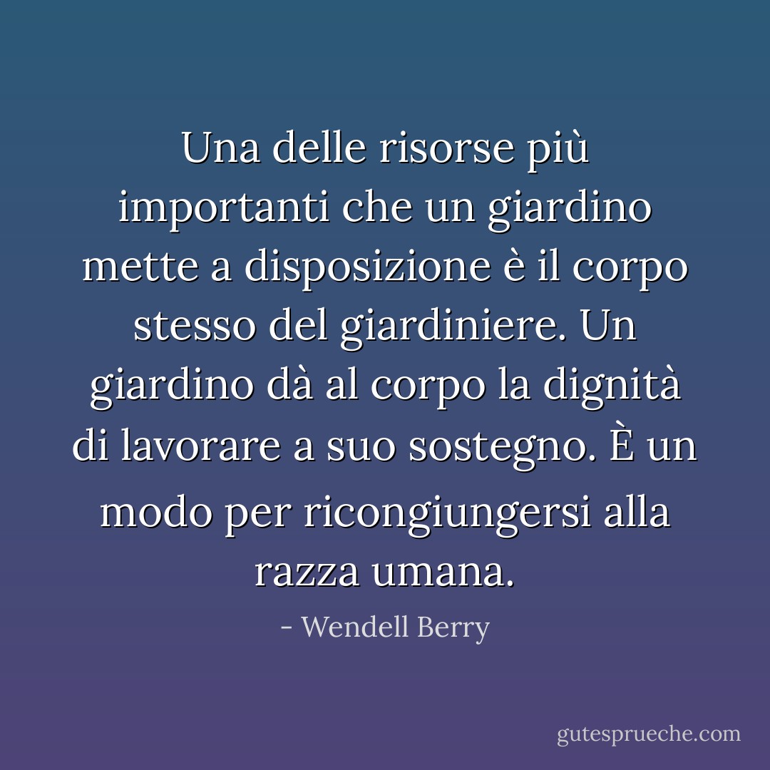 Una delle risorse più importanti che un giardino mette a disposizione è il corpo stesso del giardiniere. Un giardino dà al corpo la dignità di lavorare a suo sostegno. È un modo per ricongiungersi alla razza umana. - Wendell Berry