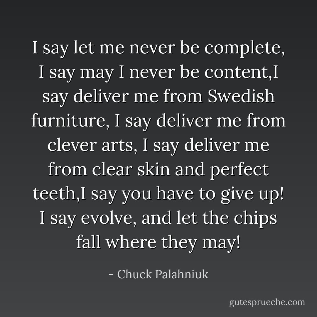 I say let me never be complete, I say may I never be content,I say deliver me from Swedish furniture, I say deliver me from clever arts, I say deliver me from clear skin and perfect teeth,I say you have to give up! I say evolve, and let the chips fall where they may! - Chuck Palahniuk