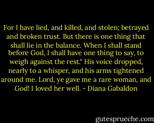 For I have lied, and killed, and stolen; betrayed and broken trust. But there is one thing that shall lie in the balance. When I shall stand before God, I shall have one thing to say, to weigh against the rest."<br />His voice dropped, nearly to a whisper, and his arms tightened around me.<br />Lord, ye gave me a rare woman, and God! I loved her well. - Diana Gabaldon