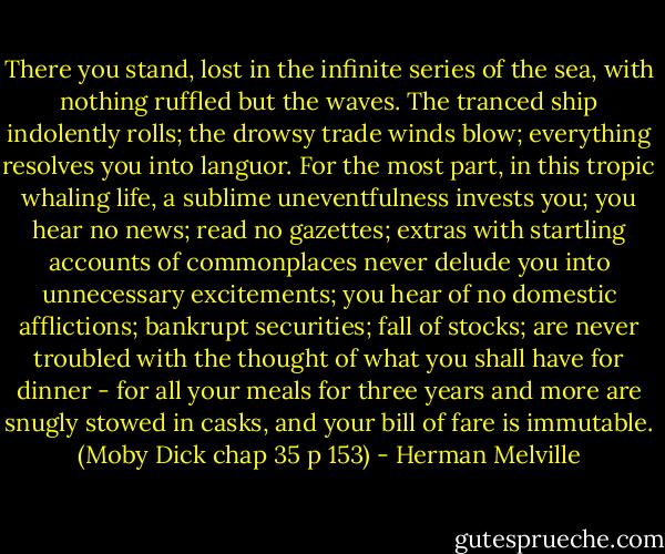 There you stand, lost in the infinite series of the sea, with nothing ruffled but the waves. The tranced ship indolently rolls; the drowsy trade winds blow; everything resolves you into languor. For the most part, in this tropic whaling life, a sublime uneventfulness invests you; you hear no news; read no gazettes; extras with startling accounts of commonplaces never delude you into unnecessary excitements; you hear of no domestic afflictions; bankrupt securities; fall of stocks; are never troubled with the thought of what you shall have for dinner - for all your meals for three years and more are snugly stowed in casks, and your bill of fare is immutable. (Moby Dick chap 35 p 153) - Herman Melville