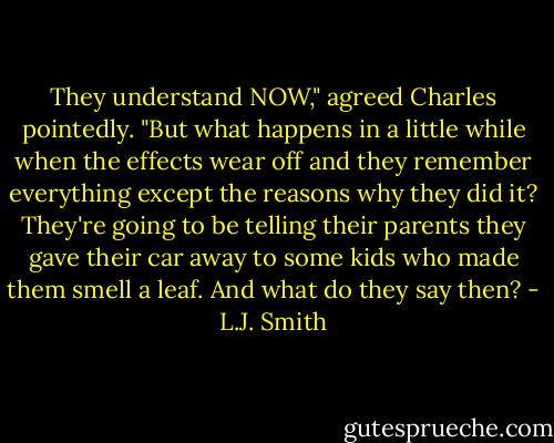 They understand NOW," agreed Charles pointedly. "But what happens in a little while when the effects wear off and they remember everything except the reasons why they did it? They're going to be telling their parents they gave their car away to some kids who made them smell a leaf. And what do they say then? - L.J. Smith