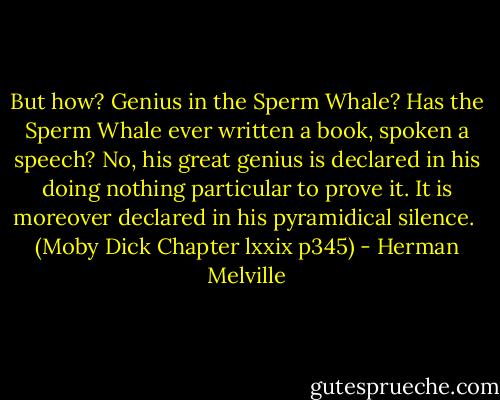 But how? Genius in the Sperm Whale? Has the Sperm Whale ever written a book, spoken a speech? No, his great genius is declared in his doing nothing particular to prove it. It is moreover declared in his pyramidical silence. <br />(Moby Dick Chapter lxxix p345) - Herman Melville